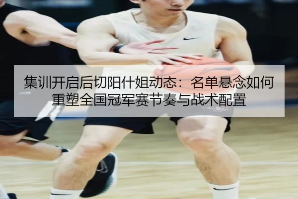 集训开启后切阳什姐动态：名单悬念如何重塑全国冠军赛节奏与战术配置