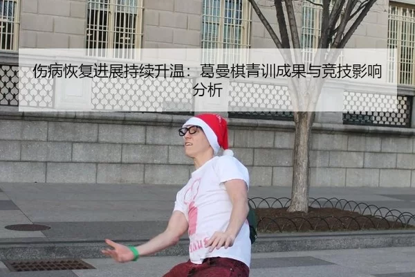 伤病恢复进展持续升温：葛曼棋青训成果与竞技影响分析